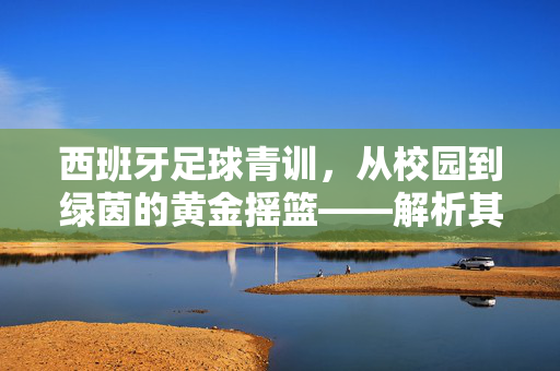 西班牙足球青训，从校园到绿茵的黄金摇篮——解析其成功密码与全球启示，西班牙足球青训，从校园到绿茵的黄金摇篮——解析其成功密码与全球启示