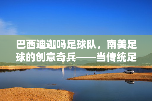 巴西迪迦吗足球队，南美足球的创意奇兵——当传统足球遇上本土文化，绽放独特魅力，巴西迪迦吗足球队，南美足球的创意奇兵——当传统足球遇上本土文化，绽放独特魅力