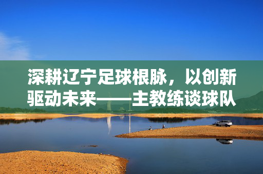 深耕辽宁足球根脉，以创新驱动未来——主教练谈球队发展新路径，深耕辽宁足球根脉，以创新驱动未来——主教练谈球队发展新路径
