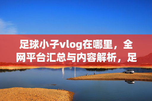 足球小子vlog在哪里，全网平台汇总与内容解析，足球小子vlog全网平台汇总与内容解析