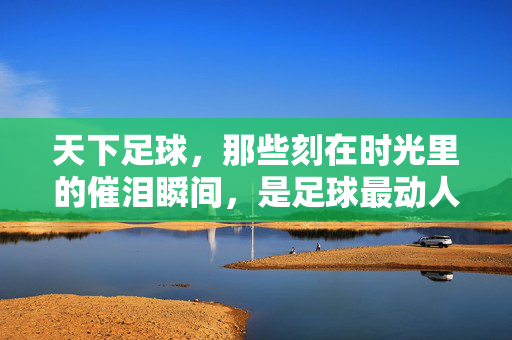 天下足球，那些刻在时光里的催泪瞬间，是足球最动人的注脚