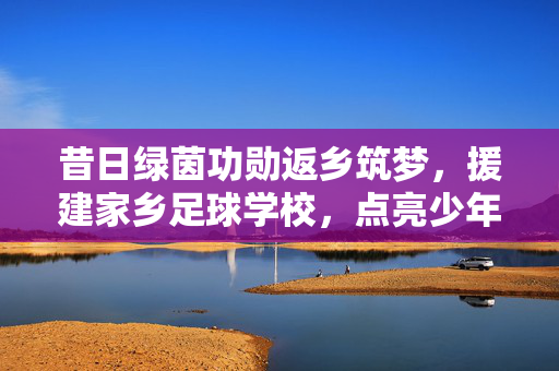 昔日绿茵功勋返乡筑梦，援建家乡足球学校，点亮少年足球梦