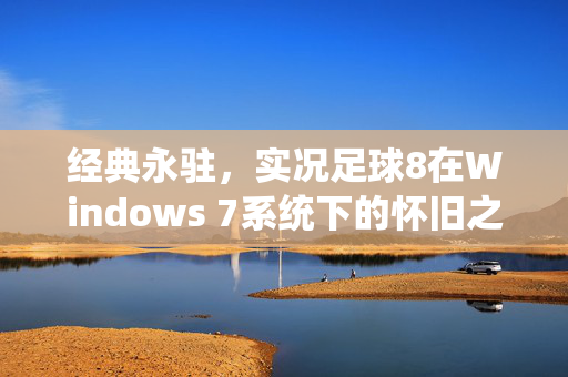 经典永驻，实况足球8在Windows 7系统下的怀旧之旅与完美适配指南