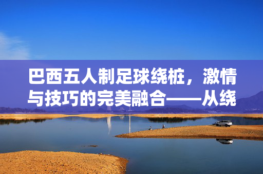 巴西五人制足球绕桩，激情与技巧的完美融合——从绕桩训练看巴西足球的精髓，巴西五人制足球绕桩，激情与技巧的完美融合——从绕桩训练看巴西足球的精髓