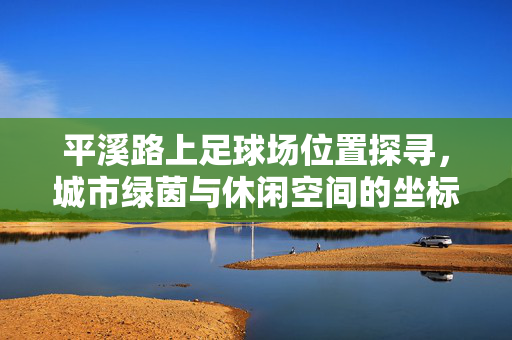 平溪路上足球场位置探寻，城市绿茵与休闲空间的坐标，平溪路上足球场位置探寻，城市绿茵与休闲空间的坐标