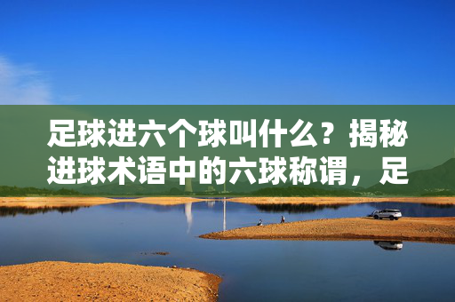 足球进六个球叫什么？揭秘进球术语中的六球称谓，足球进六个球叫什么？揭秘进球术语中的六球称谓