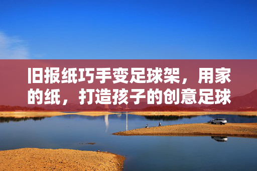 旧报纸巧手变足球架，用家的纸，打造孩子的创意足球场，旧报纸巧手变足球架，用家的纸打造孩子的创意足球场
