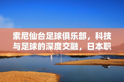 索尼仙台足球俱乐部，科技与足球的深度交融，日本职业足球的独特标杆，索尼仙台足球俱乐部，科技与足球的深度交融，日本职业足球的独特标杆