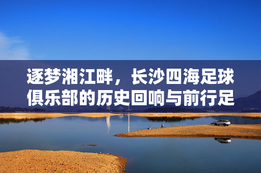 逐梦湘江畔，长沙四海足球俱乐部的历史回响与前行足迹