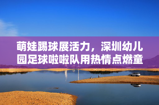 萌娃踢球展活力，深圳幼儿园足球啦啦队用热情点燃童年足球梦
