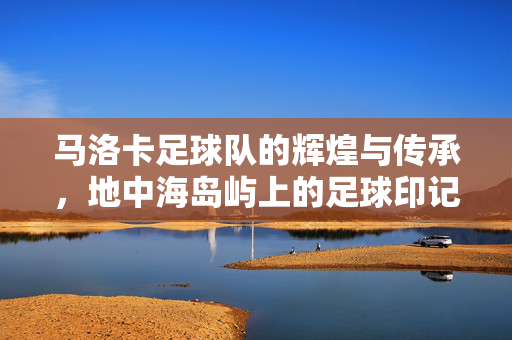 马洛卡足球队的辉煌与传承，地中海岛屿上的足球印记，马洛卡足球队的辉煌与传承，地中海岛屿上的足球印记