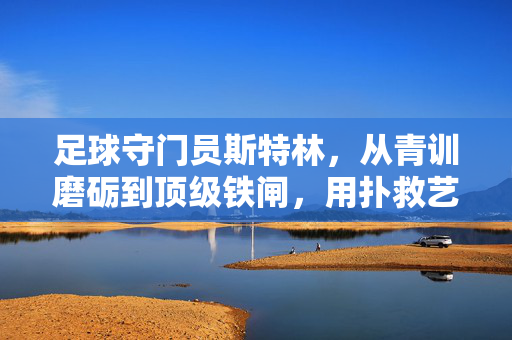 足球守门员斯特林，从青训磨砺到顶级铁闸，用扑救艺术与团队精神铸就传奇，足球守门员斯特林，从青训磨砺到顶级铁闸，以扑救艺术与团队精神铸就传奇