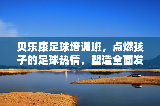 贝乐康足球培训班，点燃孩子的足球热情，塑造全面发展的未来之星，贝乐康足球培训班，点燃孩子足球热情，塑造全面发展的未来之星