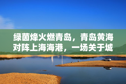 绿茵烽火燃青岛，青岛黄海对阵上海海港，一场关于城市足球的激情对话