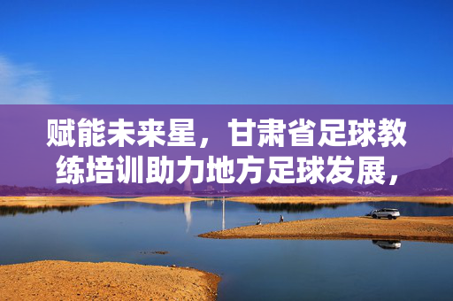 赋能未来星，甘肃省足球教练培训助力地方足球发展，赋能未来星，甘肃省足球教练培训助力地方足球发展