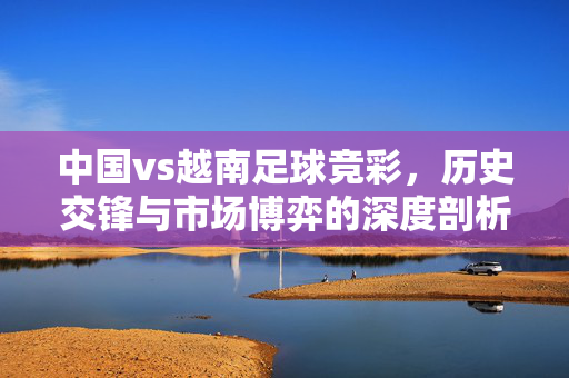 中国vs越南足球竞彩，历史交锋与市场博弈的深度剖析