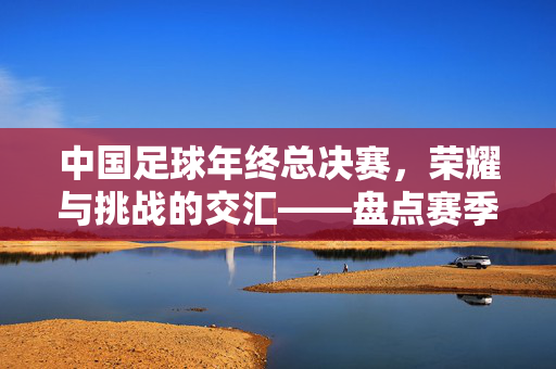 中国足球年终总决赛，荣耀与挑战的交汇——盘点赛季收官战里的闪光瞬间与深层思考，中国足球年终总决赛，荣耀与挑战的交汇——盘点赛季收官战里的闪光瞬间与深层思考