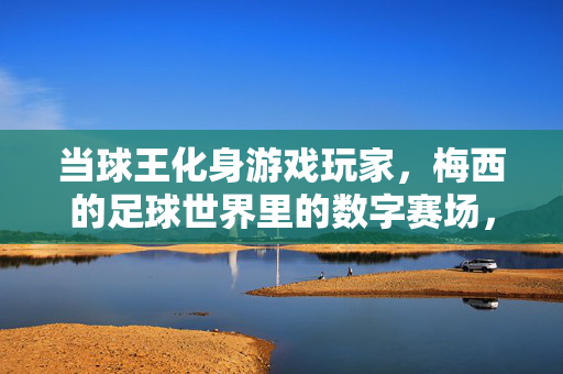 当球王化身游戏玩家，梅西的足球世界里的数字赛场，当球王化身游戏玩家，梅西的足球世界里的数字赛场