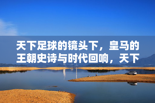 天下足球的镜头下，皇马的王朝史诗与时代回响，天下足球的镜头下，皇马的王朝史诗与时代回响