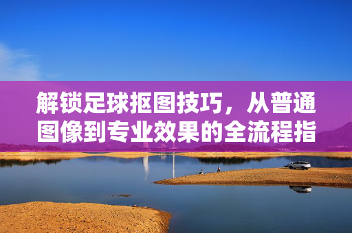 解锁足球抠图技巧，从普通图像到专业效果的全流程指南，解锁足球抠图技巧，从普通图像到专业效果的全流程指南