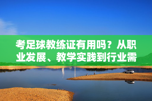 考足球教练证有用吗？从职业发展、教学实践到行业需求，深度解析，考足球教练证有用吗？从职业发展、教学实践到行业需求深度解析