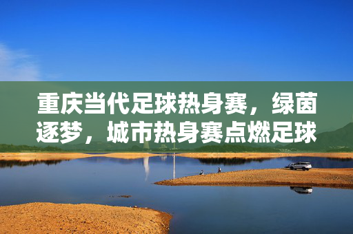 重庆当代足球热身赛，绿茵逐梦，城市热身赛点燃足球激情，重庆当代足球热身赛，绿茵逐梦，城市热身赛点燃足球激情