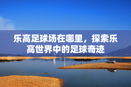 乐高足球场在哪里，探索乐高世界中的足球奇迹