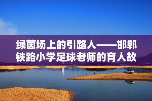 绿茵场上的引路人——邯郸铁路小学足球老师的育人故事，绿茵场上的引路人——邯郸铁路小学足球老师的育人故事
