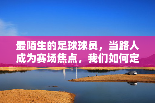 最陌生的足球球员，当路人成为赛场焦点，我们如何定义熟悉与陌生，最陌生的足球球员，当路人成为赛场焦点，我们如何定义熟悉与陌生