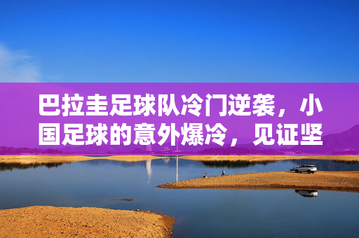 巴拉圭足球队冷门逆袭，小国足球的意外爆冷，见证坚韧与韧性