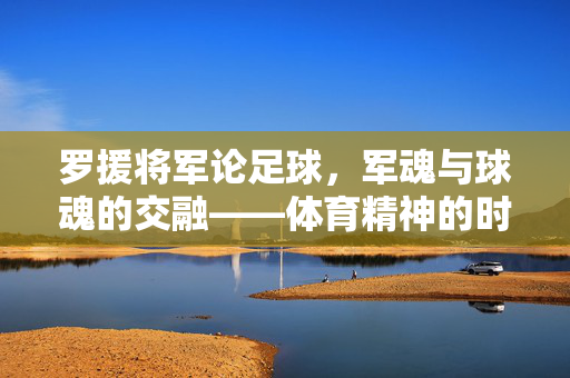 罗援将军论足球，军魂与球魂的交融——体育精神的时代回响，罗援将军论足球，军魂与球魂的交融——体育精神的时代回响