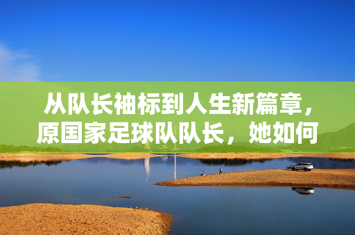 从队长袖标到人生新篇章，原国家足球队队长，她如何以足球为笔，书写不凡人生