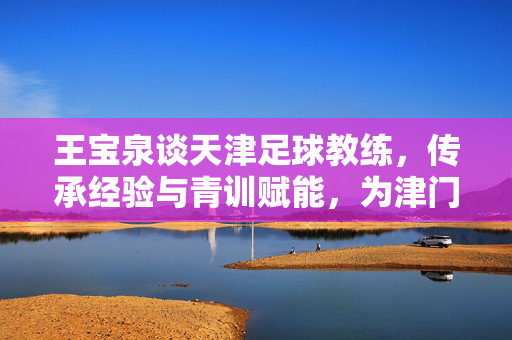 王宝泉谈天津足球教练，传承经验与青训赋能，为津门足球注入新动力，王宝泉谈天津足球教练，传承经验与青训赋能，为津门足球注入新动力