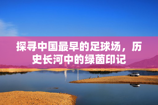 探寻中国最早的足球场，历史长河中的绿茵印记