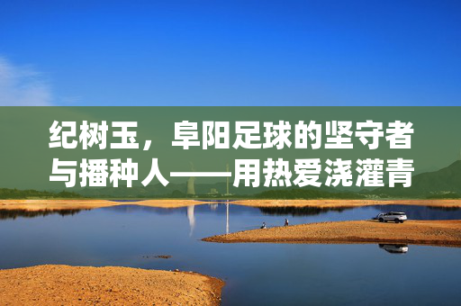 纪树玉，阜阳足球的坚守者与播种人——用热爱浇灌青春绿茵梦，纪树玉，阜阳足球的坚守者与播种人——用热爱浇灌青春绿茵梦