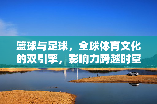 篮球与足球，全球体育文化的双引擎，影响力跨越时空与边界