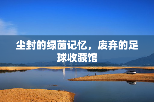 尘封的绿茵记忆，废弃的足球收藏馆