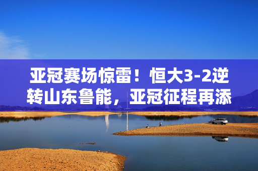 亚冠赛场惊雷！恒大3-2逆转山东鲁能，亚冠征程再添胜绩，足球盛宴中展现王者风范，亚冠惊雷，恒大3-2逆转鲁能，王者风范再显