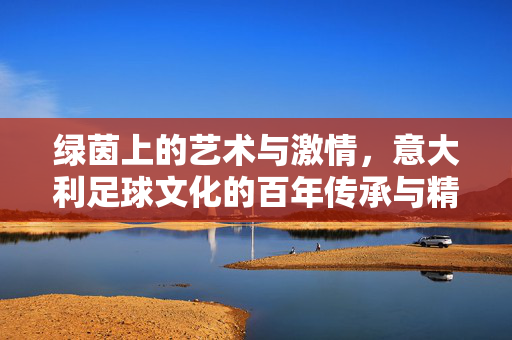 绿茵上的艺术与激情，意大利足球文化的百年传承与精神内核，绿茵上的艺术与激情，意大利足球文化的百年传承与精神内核