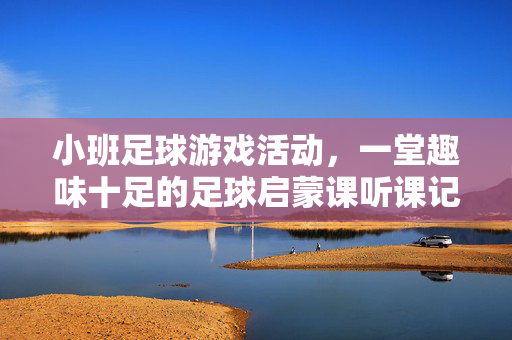 小班足球游戏活动，一堂趣味十足的足球启蒙课听课记录与反思，小班足球游戏活动，一堂趣味十足的足球启蒙课听课记录与反思
