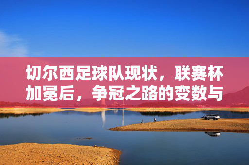 切尔西足球队现状，联赛杯加冕后，争冠之路的变数与机遇，切尔西足球队现状，联赛杯加冕后争冠之路的变数与机遇