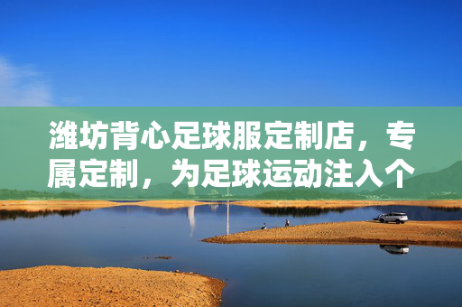 潍坊背心足球服定制店，专属定制，为足球运动注入个性化风采，潍坊背心足球服定制店，专属定制，为足球运动注入个性化风采