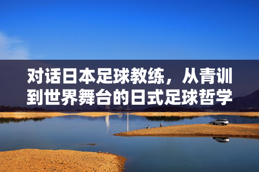 对话日本足球教练，从青训到世界舞台的日式足球哲学，对话日本足球教练，从青训到世界舞台的日式足球哲学