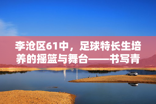 李沧区61中，足球特长生培养的摇篮与舞台——书写青少年足球梦想的校园实践，李沧区61中，足球特长生培养的摇篮与舞台——书写青少年足球梦想的校园实践