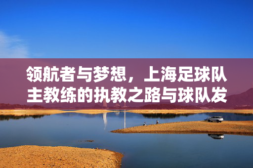 领航者与梦想，上海足球队主教练的执教之路与球队发展，领航者与梦想，上海足球队主教练的执教之路与球队发展