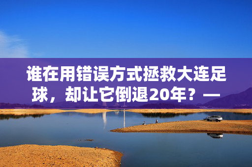 谁在用错误方式拯救大连足球，却让它倒退20年？——从青训断层到管理混乱的深层反思