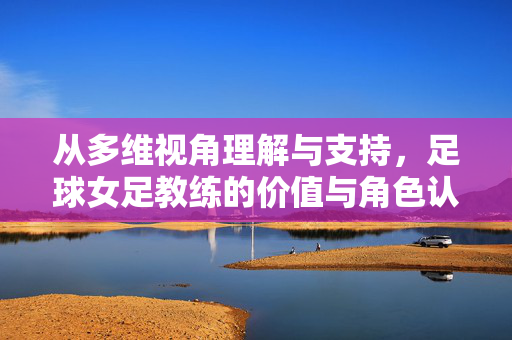 从多维视角理解与支持，足球女足教练的价值与角色认知