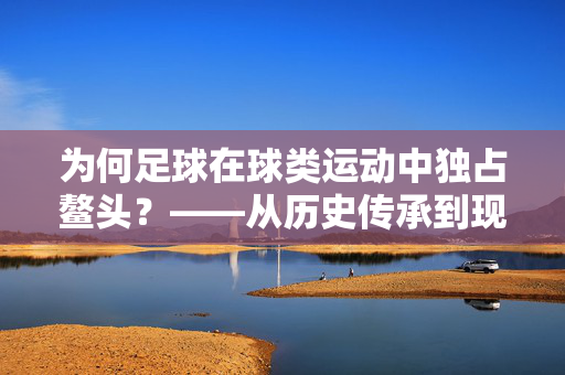 为何足球在球类运动中独占鳌头？——从历史传承到现代魅力的深度解析，为何足球在球类运动中独占鳌头？——从历史传承到现代魅力的深度解析