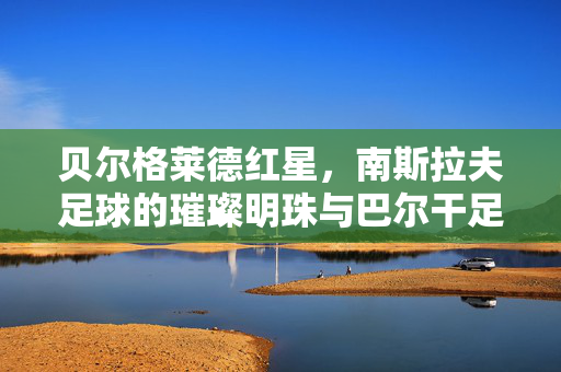 贝尔格莱德红星，南斯拉夫足球的璀璨明珠与巴尔干足球的永恒传奇，贝尔格莱德红星，南斯拉夫足球的璀璨明珠与巴尔干足球的永恒传奇