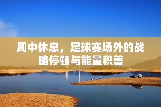 周中休息，足球赛场外的战略停顿与能量积蓄
